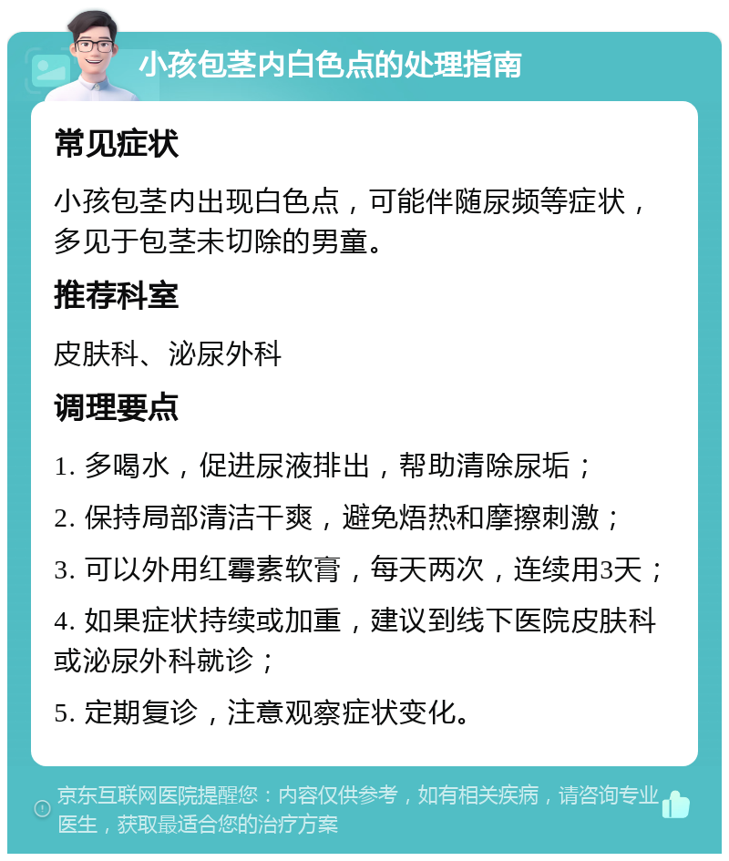 小孩包茎内白色点的处理指南 常见症状 小孩包茎内出现白色点，可能伴随尿频等症状，多见于包茎未切除的男童。 推荐科室 皮肤科、泌尿外科 调理要点 1. 多喝水，促进尿液排出，帮助清除尿垢； 2. 保持局部清洁干爽，避免焐热和摩擦刺激； 3. 可以外用红霉素软膏，每天两次，连续用3天； 4. 如果症状持续或加重，建议到线下医院皮肤科或泌尿外科就诊； 5. 定期复诊，注意观察症状变化。