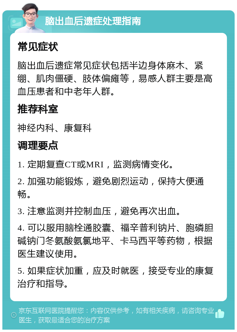 脑出血后遗症处理指南 常见症状 脑出血后遗症常见症状包括半边身体麻木、紧绷、肌肉僵硬、肢体偏瘫等，易感人群主要是高血压患者和中老年人群。 推荐科室 神经内科、康复科 调理要点 1. 定期复查CT或MRI，监测病情变化。 2. 加强功能锻炼，避免剧烈运动，保持大便通畅。 3. 注意监测并控制血压，避免再次出血。 4. 可以服用脑栓通胶囊、福辛普利钠片、胞磷胆碱钠门冬氨酸氨氯地平、卡马西平等药物，根据医生建议使用。 5. 如果症状加重，应及时就医，接受专业的康复治疗和指导。