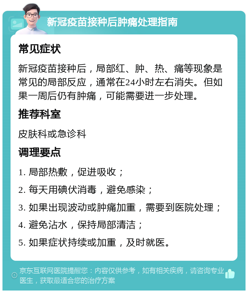 新冠疫苗接种后肿痛处理指南 常见症状 新冠疫苗接种后，局部红、肿、热、痛等现象是常见的局部反应，通常在24小时左右消失。但如果一周后仍有肿痛，可能需要进一步处理。 推荐科室 皮肤科或急诊科 调理要点 1. 局部热敷，促进吸收； 2. 每天用碘伏消毒，避免感染； 3. 如果出现波动或肿痛加重，需要到医院处理； 4. 避免沾水，保持局部清洁； 5. 如果症状持续或加重，及时就医。