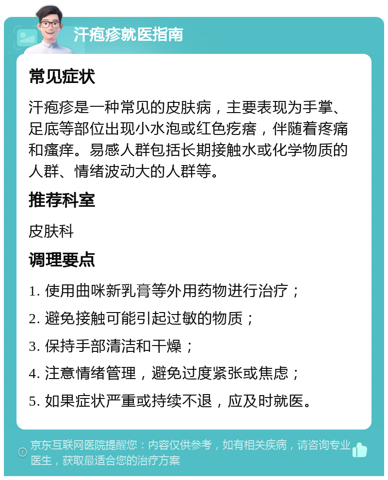 汗疱疹就医指南 常见症状 汗疱疹是一种常见的皮肤病，主要表现为手掌、足底等部位出现小水泡或红色疙瘩，伴随着疼痛和瘙痒。易感人群包括长期接触水或化学物质的人群、情绪波动大的人群等。 推荐科室 皮肤科 调理要点 1. 使用曲咪新乳膏等外用药物进行治疗； 2. 避免接触可能引起过敏的物质； 3. 保持手部清洁和干燥； 4. 注意情绪管理，避免过度紧张或焦虑； 5. 如果症状严重或持续不退，应及时就医。