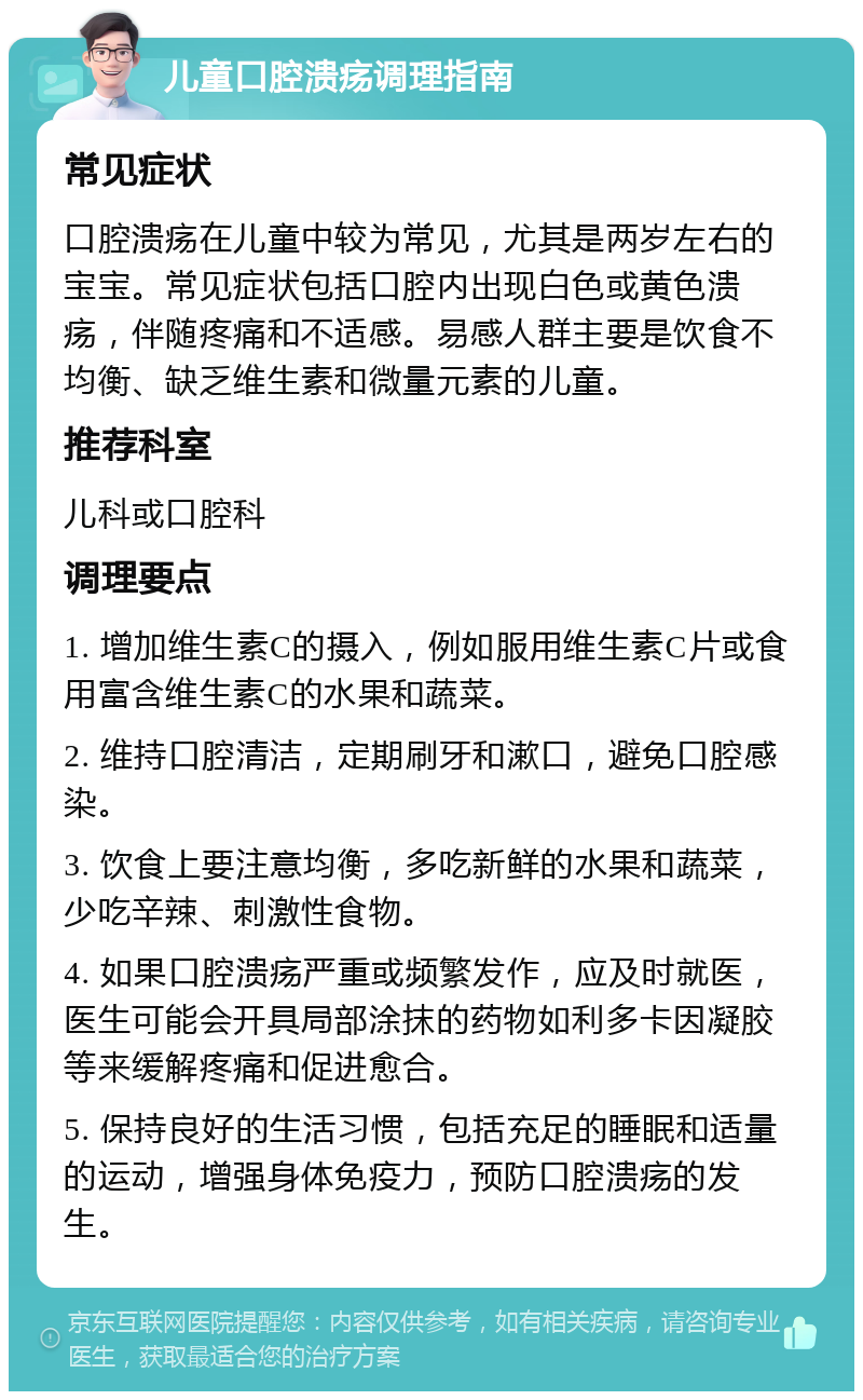 儿童口腔溃疡调理指南 常见症状 口腔溃疡在儿童中较为常见，尤其是两岁左右的宝宝。常见症状包括口腔内出现白色或黄色溃疡，伴随疼痛和不适感。易感人群主要是饮食不均衡、缺乏维生素和微量元素的儿童。 推荐科室 儿科或口腔科 调理要点 1. 增加维生素C的摄入，例如服用维生素C片或食用富含维生素C的水果和蔬菜。 2. 维持口腔清洁，定期刷牙和漱口，避免口腔感染。 3. 饮食上要注意均衡，多吃新鲜的水果和蔬菜，少吃辛辣、刺激性食物。 4. 如果口腔溃疡严重或频繁发作，应及时就医，医生可能会开具局部涂抹的药物如利多卡因凝胶等来缓解疼痛和促进愈合。 5. 保持良好的生活习惯，包括充足的睡眠和适量的运动，增强身体免疫力，预防口腔溃疡的发生。