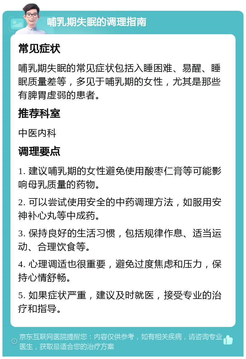 哺乳期失眠的调理指南 常见症状 哺乳期失眠的常见症状包括入睡困难、易醒、睡眠质量差等，多见于哺乳期的女性，尤其是那些有脾胃虚弱的患者。 推荐科室 中医内科 调理要点 1. 建议哺乳期的女性避免使用酸枣仁膏等可能影响母乳质量的药物。 2. 可以尝试使用安全的中药调理方法，如服用安神补心丸等中成药。 3. 保持良好的生活习惯，包括规律作息、适当运动、合理饮食等。 4. 心理调适也很重要，避免过度焦虑和压力，保持心情舒畅。 5. 如果症状严重，建议及时就医，接受专业的治疗和指导。