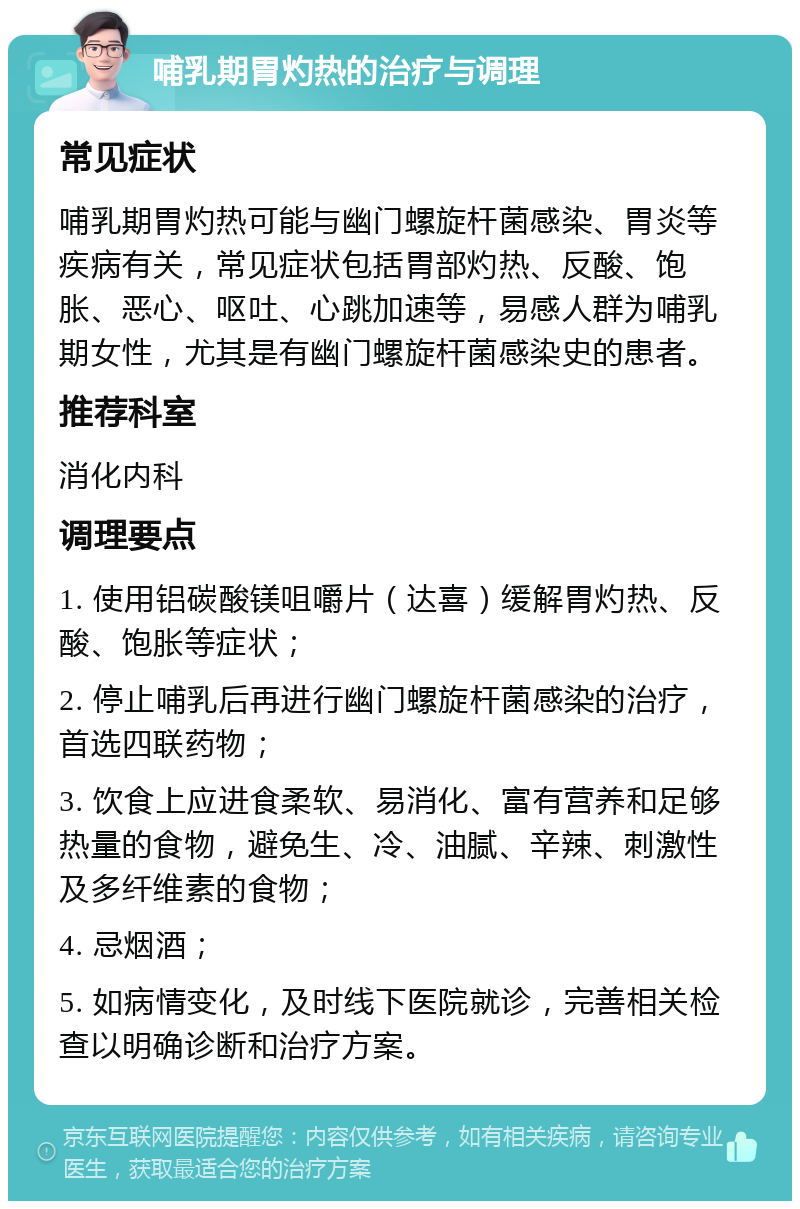 哺乳期胃灼热的治疗与调理 常见症状 哺乳期胃灼热可能与幽门螺旋杆菌感染、胃炎等疾病有关，常见症状包括胃部灼热、反酸、饱胀、恶心、呕吐、心跳加速等，易感人群为哺乳期女性，尤其是有幽门螺旋杆菌感染史的患者。 推荐科室 消化内科 调理要点 1. 使用铝碳酸镁咀嚼片（达喜）缓解胃灼热、反酸、饱胀等症状； 2. 停止哺乳后再进行幽门螺旋杆菌感染的治疗，首选四联药物； 3. 饮食上应进食柔软、易消化、富有营养和足够热量的食物，避免生、冷、油腻、辛辣、刺激性及多纤维素的食物； 4. 忌烟酒； 5. 如病情变化，及时线下医院就诊，完善相关检查以明确诊断和治疗方案。