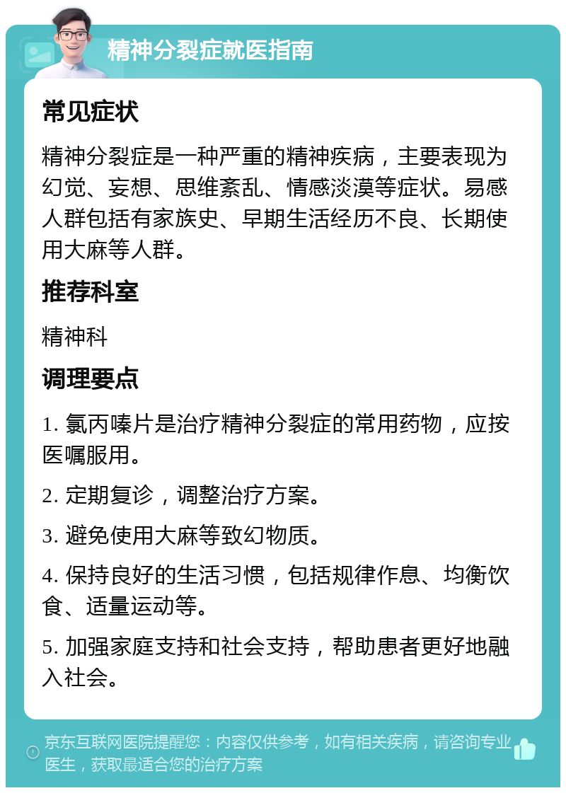 精神分裂症就医指南 常见症状 精神分裂症是一种严重的精神疾病，主要表现为幻觉、妄想、思维紊乱、情感淡漠等症状。易感人群包括有家族史、早期生活经历不良、长期使用大麻等人群。 推荐科室 精神科 调理要点 1. 氯丙嗪片是治疗精神分裂症的常用药物，应按医嘱服用。 2. 定期复诊，调整治疗方案。 3. 避免使用大麻等致幻物质。 4. 保持良好的生活习惯，包括规律作息、均衡饮食、适量运动等。 5. 加强家庭支持和社会支持，帮助患者更好地融入社会。