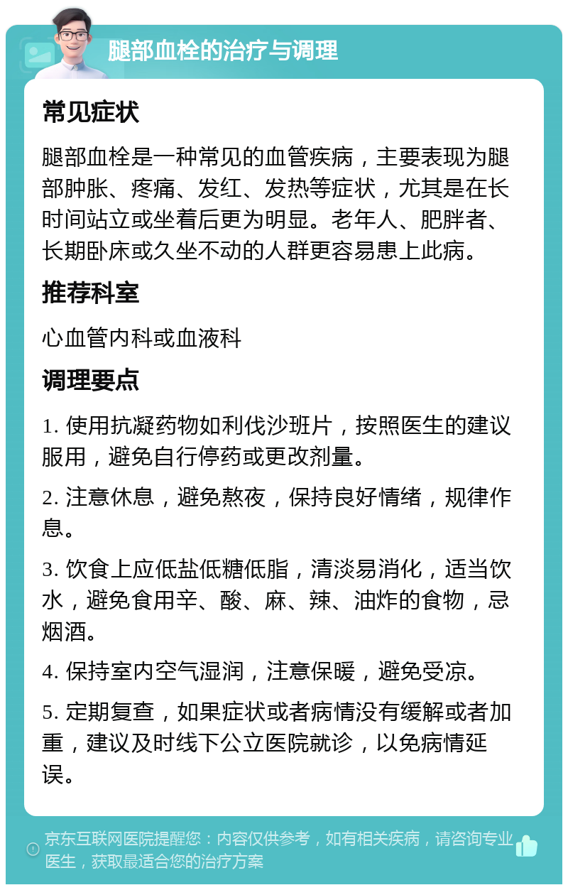 腿部血栓的治疗与调理 常见症状 腿部血栓是一种常见的血管疾病，主要表现为腿部肿胀、疼痛、发红、发热等症状，尤其是在长时间站立或坐着后更为明显。老年人、肥胖者、长期卧床或久坐不动的人群更容易患上此病。 推荐科室 心血管内科或血液科 调理要点 1. 使用抗凝药物如利伐沙班片，按照医生的建议服用，避免自行停药或更改剂量。 2. 注意休息，避免熬夜，保持良好情绪，规律作息。 3. 饮食上应低盐低糖低脂，清淡易消化，适当饮水，避免食用辛、酸、麻、辣、油炸的食物，忌烟酒。 4. 保持室内空气湿润，注意保暖，避免受凉。 5. 定期复查，如果症状或者病情没有缓解或者加重，建议及时线下公立医院就诊，以免病情延误。