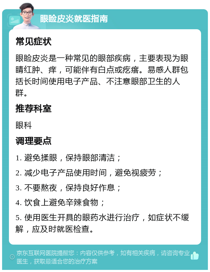 眼睑皮炎就医指南 常见症状 眼睑皮炎是一种常见的眼部疾病，主要表现为眼睛红肿、痒，可能伴有白点或疙瘩。易感人群包括长时间使用电子产品、不注意眼部卫生的人群。 推荐科室 眼科 调理要点 1. 避免揉眼，保持眼部清洁； 2. 减少电子产品使用时间，避免视疲劳； 3. 不要熬夜，保持良好作息； 4. 饮食上避免辛辣食物； 5. 使用医生开具的眼药水进行治疗，如症状不缓解，应及时就医检查。