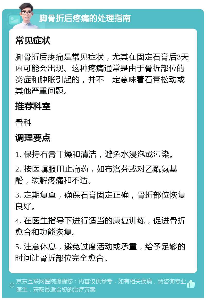 脚骨折后疼痛的处理指南 常见症状 脚骨折后疼痛是常见症状，尤其在固定石膏后3天内可能会出现。这种疼痛通常是由于骨折部位的炎症和肿胀引起的，并不一定意味着石膏松动或其他严重问题。 推荐科室 骨科 调理要点 1. 保持石膏干燥和清洁，避免水浸泡或污染。 2. 按医嘱服用止痛药，如布洛芬或对乙酰氨基酚，缓解疼痛和不适。 3. 定期复查，确保石膏固定正确，骨折部位恢复良好。 4. 在医生指导下进行适当的康复训练，促进骨折愈合和功能恢复。 5. 注意休息，避免过度活动或承重，给予足够的时间让骨折部位完全愈合。