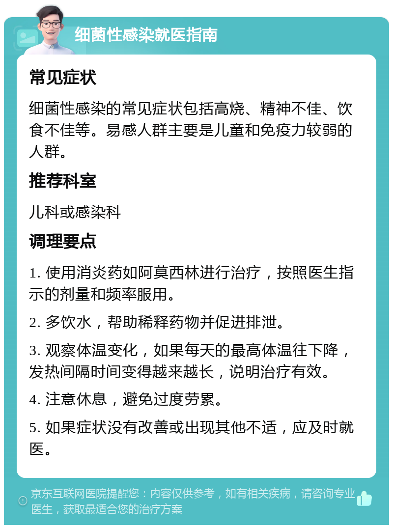 细菌性感染就医指南 常见症状 细菌性感染的常见症状包括高烧、精神不佳、饮食不佳等。易感人群主要是儿童和免疫力较弱的人群。 推荐科室 儿科或感染科 调理要点 1. 使用消炎药如阿莫西林进行治疗，按照医生指示的剂量和频率服用。 2. 多饮水，帮助稀释药物并促进排泄。 3. 观察体温变化，如果每天的最高体温往下降，发热间隔时间变得越来越长，说明治疗有效。 4. 注意休息，避免过度劳累。 5. 如果症状没有改善或出现其他不适，应及时就医。