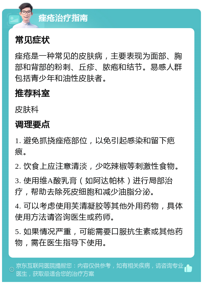 痤疮治疗指南 常见症状 痤疮是一种常见的皮肤病，主要表现为面部、胸部和背部的粉刺、丘疹、脓疱和结节。易感人群包括青少年和油性皮肤者。 推荐科室 皮肤科 调理要点 1. 避免抓挠痤疮部位，以免引起感染和留下疤痕。 2. 饮食上应注意清淡，少吃辣椒等刺激性食物。 3. 使用维A酸乳膏（如阿达帕林）进行局部治疗，帮助去除死皮细胞和减少油脂分泌。 4. 可以考虑使用芙清凝胶等其他外用药物，具体使用方法请咨询医生或药师。 5. 如果情况严重，可能需要口服抗生素或其他药物，需在医生指导下使用。