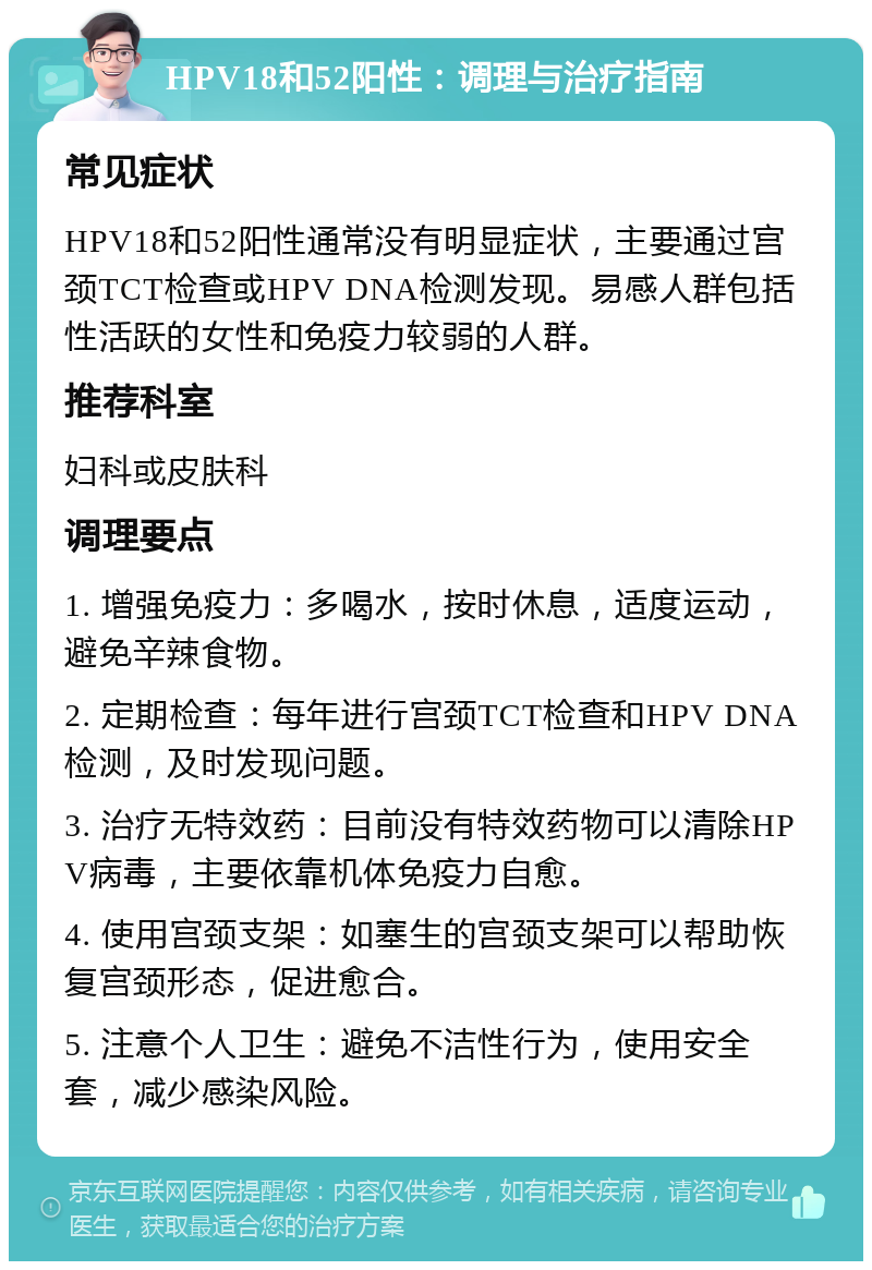 HPV18和52阳性：调理与治疗指南 常见症状 HPV18和52阳性通常没有明显症状，主要通过宫颈TCT检查或HPV DNA检测发现。易感人群包括性活跃的女性和免疫力较弱的人群。 推荐科室 妇科或皮肤科 调理要点 1. 增强免疫力：多喝水，按时休息，适度运动，避免辛辣食物。 2. 定期检查：每年进行宫颈TCT检查和HPV DNA检测，及时发现问题。 3. 治疗无特效药：目前没有特效药物可以清除HPV病毒，主要依靠机体免疫力自愈。 4. 使用宫颈支架：如塞生的宫颈支架可以帮助恢复宫颈形态，促进愈合。 5. 注意个人卫生：避免不洁性行为，使用安全套，减少感染风险。