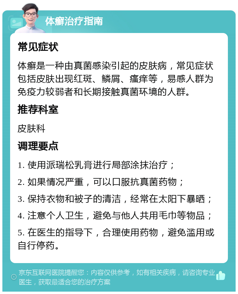 体癣治疗指南 常见症状 体癣是一种由真菌感染引起的皮肤病，常见症状包括皮肤出现红斑、鳞屑、瘙痒等，易感人群为免疫力较弱者和长期接触真菌环境的人群。 推荐科室 皮肤科 调理要点 1. 使用派瑞松乳膏进行局部涂抹治疗； 2. 如果情况严重，可以口服抗真菌药物； 3. 保持衣物和被子的清洁，经常在太阳下暴晒； 4. 注意个人卫生，避免与他人共用毛巾等物品； 5. 在医生的指导下，合理使用药物，避免滥用或自行停药。