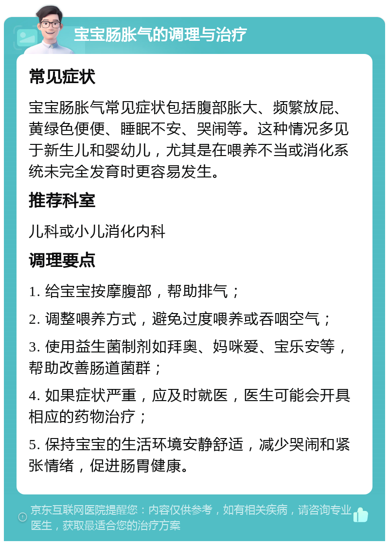 宝宝肠胀气的调理与治疗 常见症状 宝宝肠胀气常见症状包括腹部胀大、频繁放屁、黄绿色便便、睡眠不安、哭闹等。这种情况多见于新生儿和婴幼儿，尤其是在喂养不当或消化系统未完全发育时更容易发生。 推荐科室 儿科或小儿消化内科 调理要点 1. 给宝宝按摩腹部，帮助排气； 2. 调整喂养方式，避免过度喂养或吞咽空气； 3. 使用益生菌制剂如拜奥、妈咪爱、宝乐安等，帮助改善肠道菌群； 4. 如果症状严重，应及时就医，医生可能会开具相应的药物治疗； 5. 保持宝宝的生活环境安静舒适，减少哭闹和紧张情绪，促进肠胃健康。