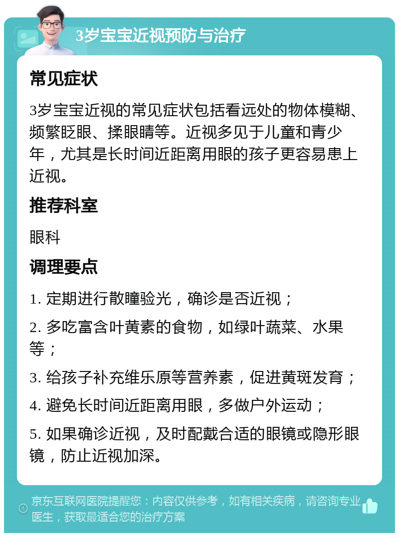 3岁宝宝近视预防与治疗 常见症状 3岁宝宝近视的常见症状包括看远处的物体模糊、频繁眨眼、揉眼睛等。近视多见于儿童和青少年，尤其是长时间近距离用眼的孩子更容易患上近视。 推荐科室 眼科 调理要点 1. 定期进行散瞳验光，确诊是否近视； 2. 多吃富含叶黄素的食物，如绿叶蔬菜、水果等； 3. 给孩子补充维乐原等营养素，促进黄斑发育； 4. 避免长时间近距离用眼，多做户外运动； 5. 如果确诊近视，及时配戴合适的眼镜或隐形眼镜，防止近视加深。