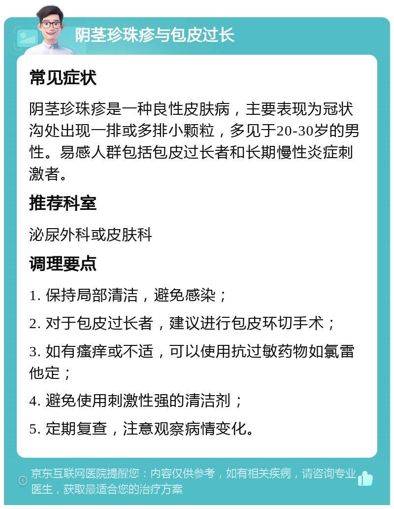 阴茎珍珠疹与包皮过长 常见症状 阴茎珍珠疹是一种良性皮肤病，主要表现为冠状沟处出现一排或多排小颗粒，多见于20-30岁的男性。易感人群包括包皮过长者和长期慢性炎症刺激者。 推荐科室 泌尿外科或皮肤科 调理要点 1. 保持局部清洁，避免感染； 2. 对于包皮过长者，建议进行包皮环切手术； 3. 如有瘙痒或不适，可以使用抗过敏药物如氯雷他定； 4. 避免使用刺激性强的清洁剂； 5. 定期复查，注意观察病情变化。