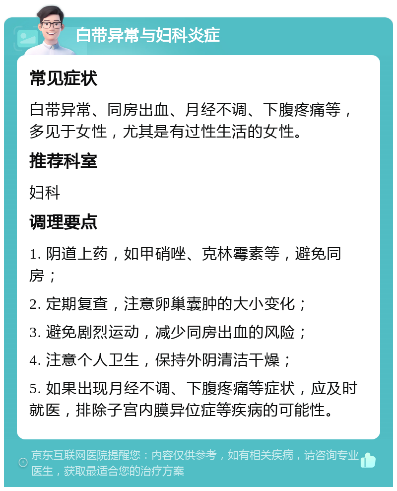 白带异常与妇科炎症 常见症状 白带异常、同房出血、月经不调、下腹疼痛等，多见于女性，尤其是有过性生活的女性。 推荐科室 妇科 调理要点 1. 阴道上药，如甲硝唑、克林霉素等，避免同房； 2. 定期复查，注意卵巢囊肿的大小变化； 3. 避免剧烈运动，减少同房出血的风险； 4. 注意个人卫生，保持外阴清洁干燥； 5. 如果出现月经不调、下腹疼痛等症状，应及时就医，排除子宫内膜异位症等疾病的可能性。