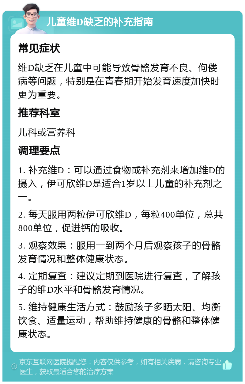 儿童维D缺乏的补充指南 常见症状 维D缺乏在儿童中可能导致骨骼发育不良、佝偻病等问题，特别是在青春期开始发育速度加快时更为重要。 推荐科室 儿科或营养科 调理要点 1. 补充维D：可以通过食物或补充剂来增加维D的摄入，伊可欣维D是适合1岁以上儿童的补充剂之一。 2. 每天服用两粒伊可欣维D，每粒400单位，总共800单位，促进钙的吸收。 3. 观察效果：服用一到两个月后观察孩子的骨骼发育情况和整体健康状态。 4. 定期复查：建议定期到医院进行复查，了解孩子的维D水平和骨骼发育情况。 5. 维持健康生活方式：鼓励孩子多晒太阳、均衡饮食、适量运动，帮助维持健康的骨骼和整体健康状态。