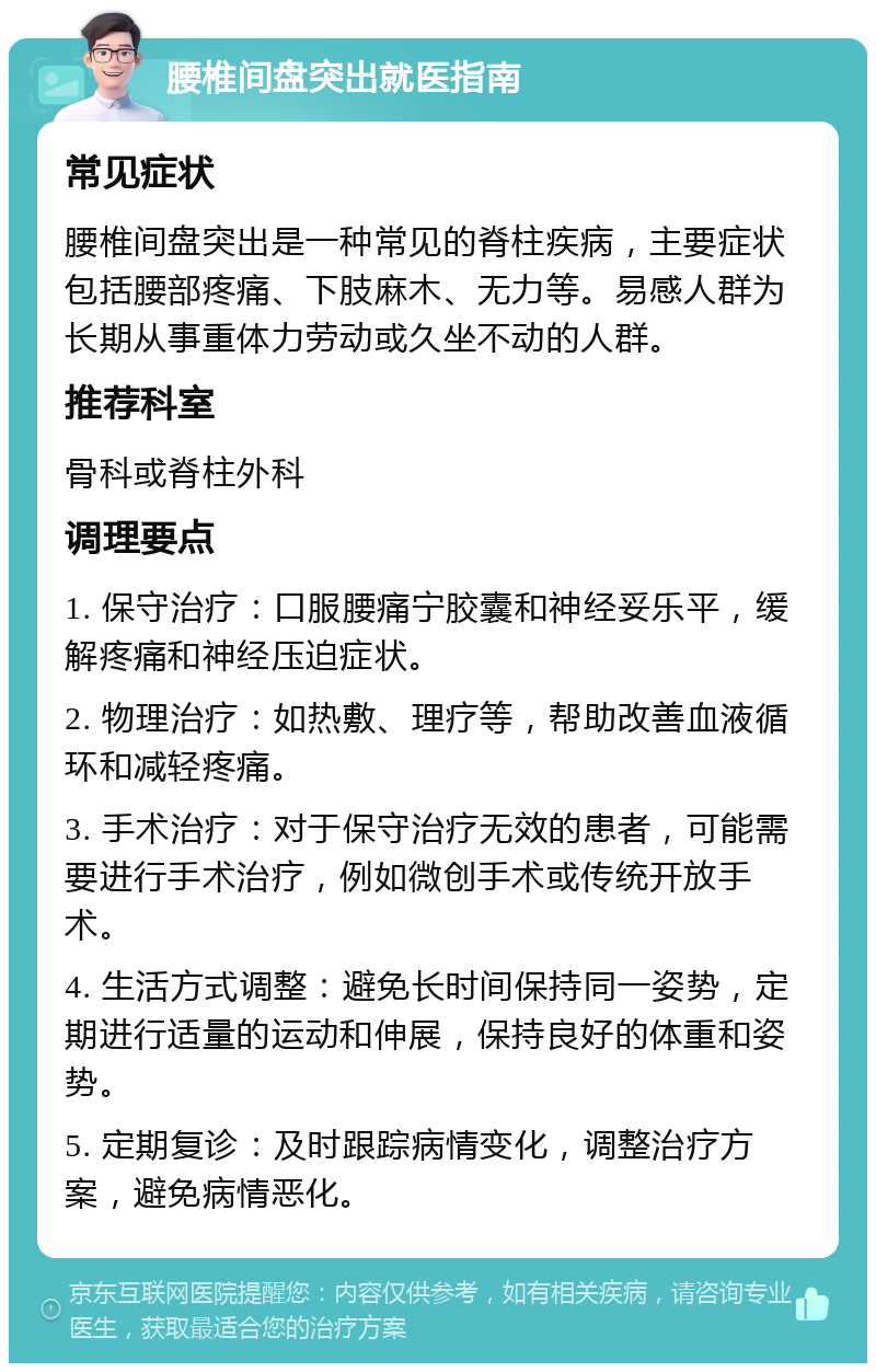 腰椎间盘突出就医指南 常见症状 腰椎间盘突出是一种常见的脊柱疾病，主要症状包括腰部疼痛、下肢麻木、无力等。易感人群为长期从事重体力劳动或久坐不动的人群。 推荐科室 骨科或脊柱外科 调理要点 1. 保守治疗：口服腰痛宁胶囊和神经妥乐平，缓解疼痛和神经压迫症状。 2. 物理治疗：如热敷、理疗等，帮助改善血液循环和减轻疼痛。 3. 手术治疗：对于保守治疗无效的患者，可能需要进行手术治疗，例如微创手术或传统开放手术。 4. 生活方式调整：避免长时间保持同一姿势，定期进行适量的运动和伸展，保持良好的体重和姿势。 5. 定期复诊：及时跟踪病情变化，调整治疗方案，避免病情恶化。