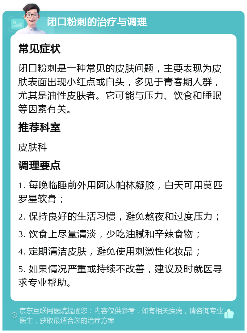 闭口粉刺的治疗与调理 常见症状 闭口粉刺是一种常见的皮肤问题，主要表现为皮肤表面出现小红点或白头，多见于青春期人群，尤其是油性皮肤者。它可能与压力、饮食和睡眠等因素有关。 推荐科室 皮肤科 调理要点 1. 每晚临睡前外用阿达帕林凝胶，白天可用莫匹罗星软膏； 2. 保持良好的生活习惯，避免熬夜和过度压力； 3. 饮食上尽量清淡，少吃油腻和辛辣食物； 4. 定期清洁皮肤，避免使用刺激性化妆品； 5. 如果情况严重或持续不改善，建议及时就医寻求专业帮助。