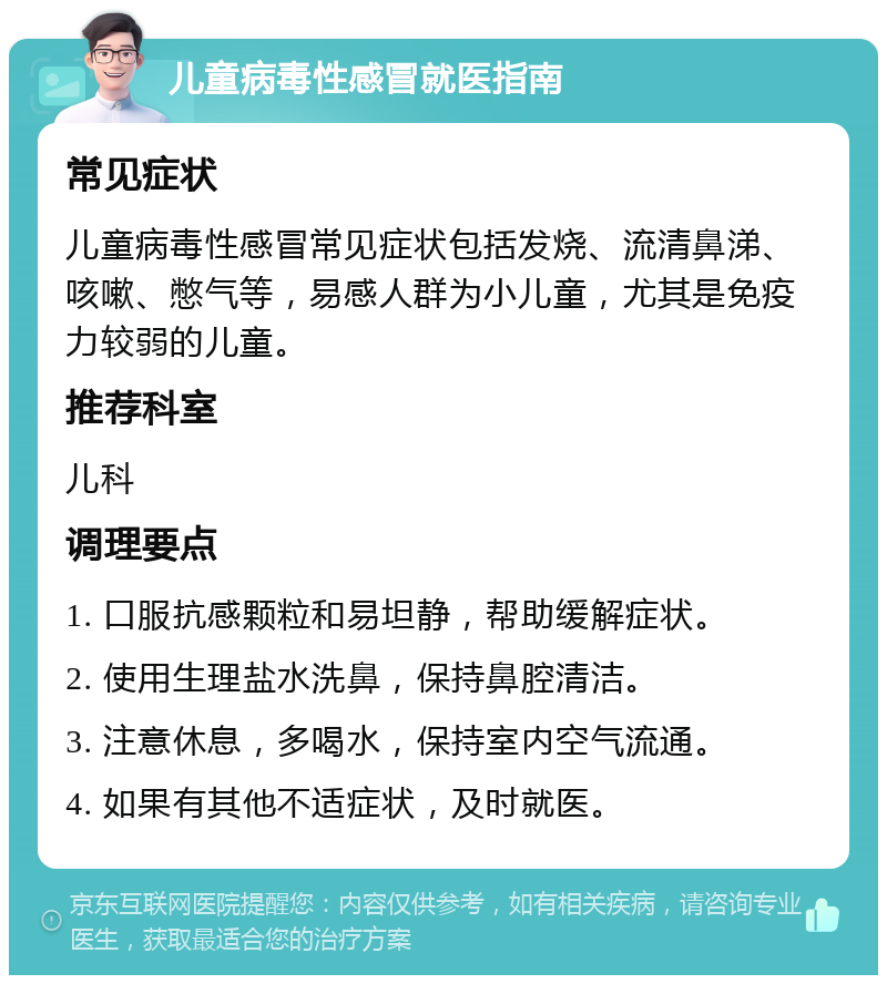 儿童病毒性感冒就医指南 常见症状 儿童病毒性感冒常见症状包括发烧、流清鼻涕、咳嗽、憋气等，易感人群为小儿童，尤其是免疫力较弱的儿童。 推荐科室 儿科 调理要点 1. 口服抗感颗粒和易坦静，帮助缓解症状。 2. 使用生理盐水洗鼻，保持鼻腔清洁。 3. 注意休息，多喝水，保持室内空气流通。 4. 如果有其他不适症状，及时就医。