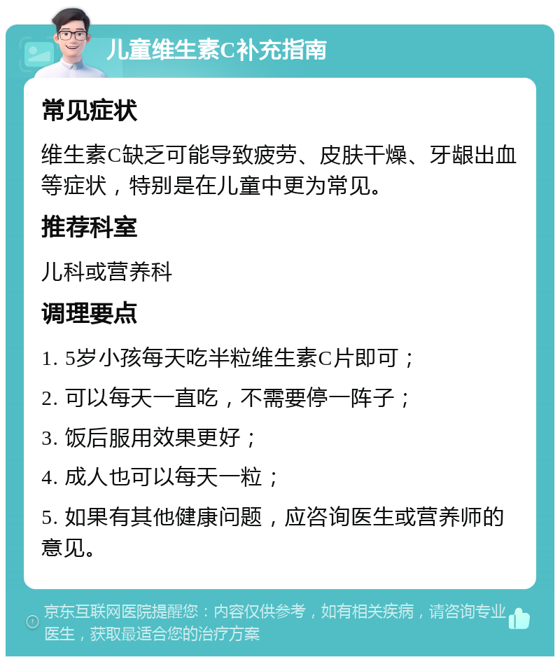 儿童维生素C补充指南 常见症状 维生素C缺乏可能导致疲劳、皮肤干燥、牙龈出血等症状，特别是在儿童中更为常见。 推荐科室 儿科或营养科 调理要点 1. 5岁小孩每天吃半粒维生素C片即可； 2. 可以每天一直吃，不需要停一阵子； 3. 饭后服用效果更好； 4. 成人也可以每天一粒； 5. 如果有其他健康问题，应咨询医生或营养师的意见。