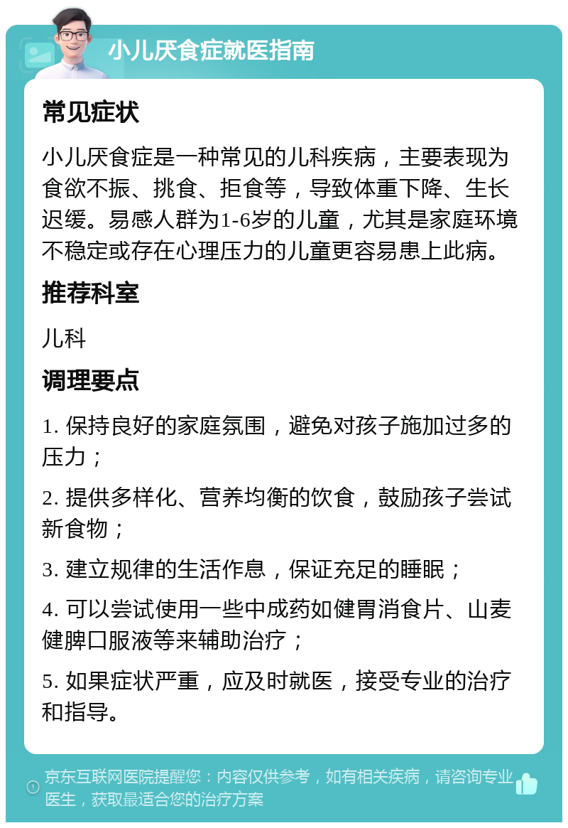 小儿厌食症就医指南 常见症状 小儿厌食症是一种常见的儿科疾病，主要表现为食欲不振、挑食、拒食等，导致体重下降、生长迟缓。易感人群为1-6岁的儿童，尤其是家庭环境不稳定或存在心理压力的儿童更容易患上此病。 推荐科室 儿科 调理要点 1. 保持良好的家庭氛围，避免对孩子施加过多的压力； 2. 提供多样化、营养均衡的饮食，鼓励孩子尝试新食物； 3. 建立规律的生活作息，保证充足的睡眠； 4. 可以尝试使用一些中成药如健胃消食片、山麦健脾口服液等来辅助治疗； 5. 如果症状严重，应及时就医，接受专业的治疗和指导。