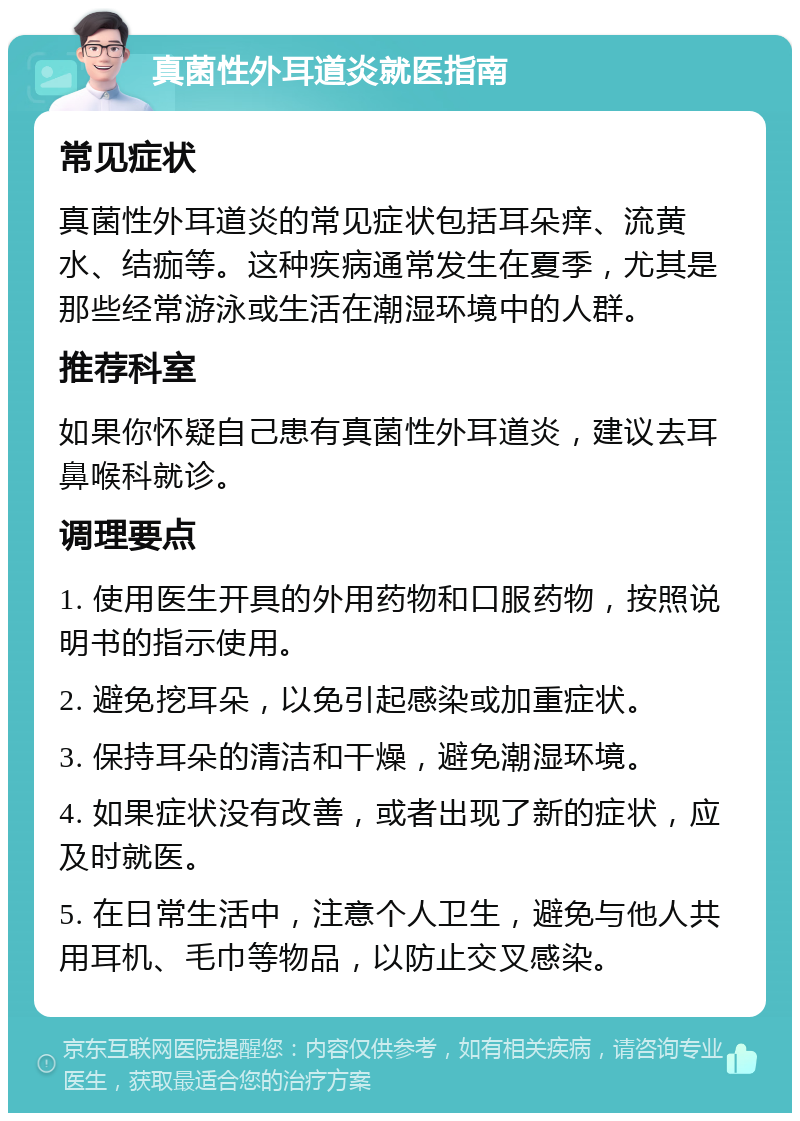 真菌性外耳道炎就医指南 常见症状 真菌性外耳道炎的常见症状包括耳朵痒、流黄水、结痂等。这种疾病通常发生在夏季，尤其是那些经常游泳或生活在潮湿环境中的人群。 推荐科室 如果你怀疑自己患有真菌性外耳道炎，建议去耳鼻喉科就诊。 调理要点 1. 使用医生开具的外用药物和口服药物，按照说明书的指示使用。 2. 避免挖耳朵，以免引起感染或加重症状。 3. 保持耳朵的清洁和干燥，避免潮湿环境。 4. 如果症状没有改善，或者出现了新的症状，应及时就医。 5. 在日常生活中，注意个人卫生，避免与他人共用耳机、毛巾等物品，以防止交叉感染。