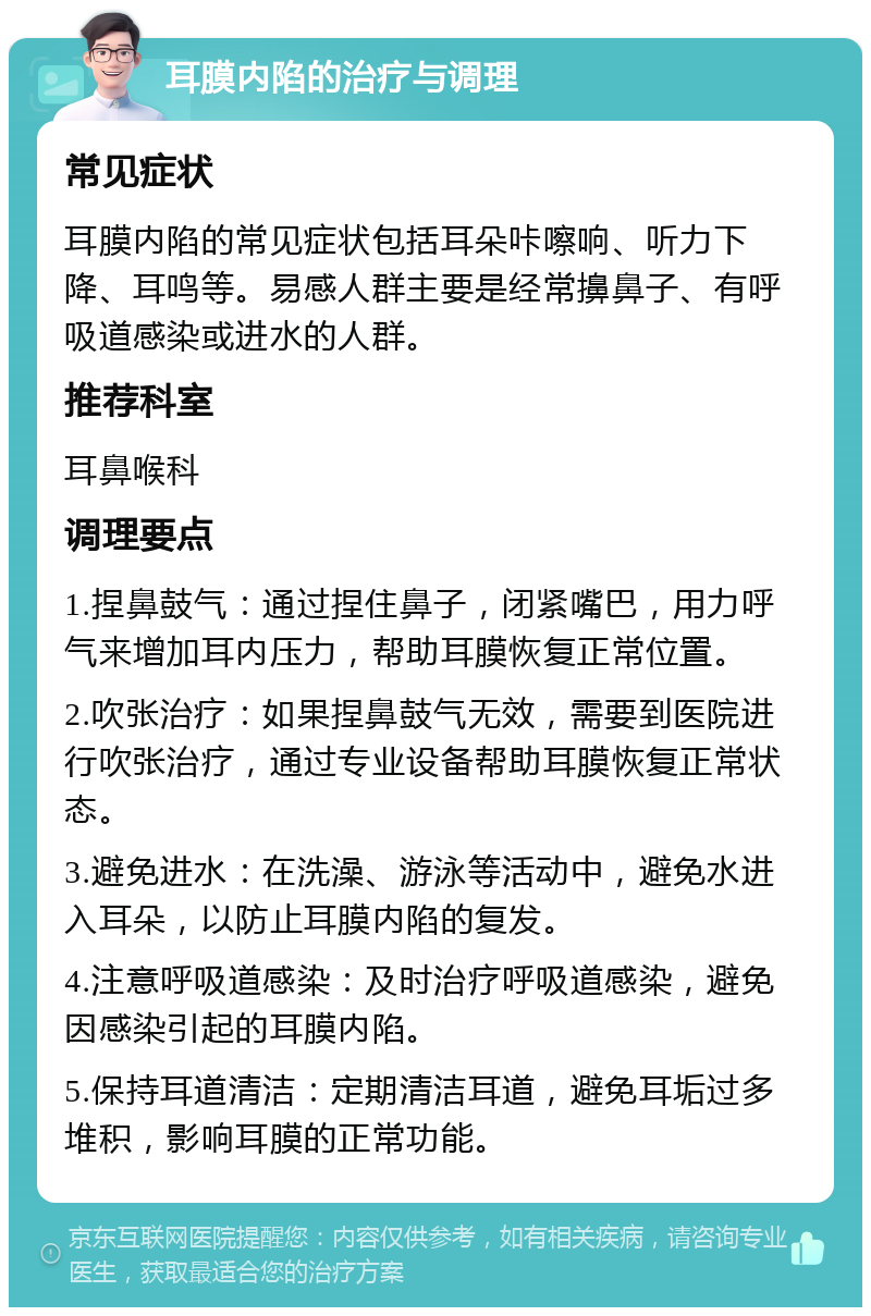 耳膜内陷的治疗与调理 常见症状 耳膜内陷的常见症状包括耳朵咔嚓响、听力下降、耳鸣等。易感人群主要是经常擤鼻子、有呼吸道感染或进水的人群。 推荐科室 耳鼻喉科 调理要点 1.捏鼻鼓气：通过捏住鼻子，闭紧嘴巴，用力呼气来增加耳内压力，帮助耳膜恢复正常位置。 2.吹张治疗：如果捏鼻鼓气无效，需要到医院进行吹张治疗，通过专业设备帮助耳膜恢复正常状态。 3.避免进水：在洗澡、游泳等活动中，避免水进入耳朵，以防止耳膜内陷的复发。 4.注意呼吸道感染：及时治疗呼吸道感染，避免因感染引起的耳膜内陷。 5.保持耳道清洁：定期清洁耳道，避免耳垢过多堆积，影响耳膜的正常功能。