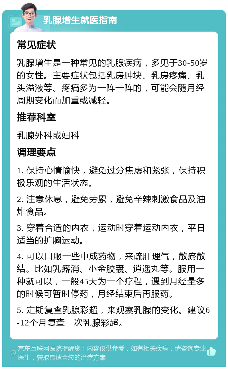 乳腺增生就医指南 常见症状 乳腺增生是一种常见的乳腺疾病，多见于30-50岁的女性。主要症状包括乳房肿块、乳房疼痛、乳头溢液等。疼痛多为一阵一阵的，可能会随月经周期变化而加重或减轻。 推荐科室 乳腺外科或妇科 调理要点 1. 保持心情愉快，避免过分焦虑和紧张，保持积极乐观的生活状态。 2. 注意休息，避免劳累，避免辛辣刺激食品及油炸食品。 3. 穿着合适的内衣，运动时穿着运动内衣，平日适当的扩胸运动。 4. 可以口服一些中成药物，来疏肝理气，散瘀散结。比如乳癖消、小金胶囊、逍遥丸等。服用一种就可以，一般45天为一个疗程，遇到月经量多的时候可暂时停药，月经结束后再服药。 5. 定期复查乳腺彩超，来观察乳腺的变化。建议6-12个月复查一次乳腺彩超。