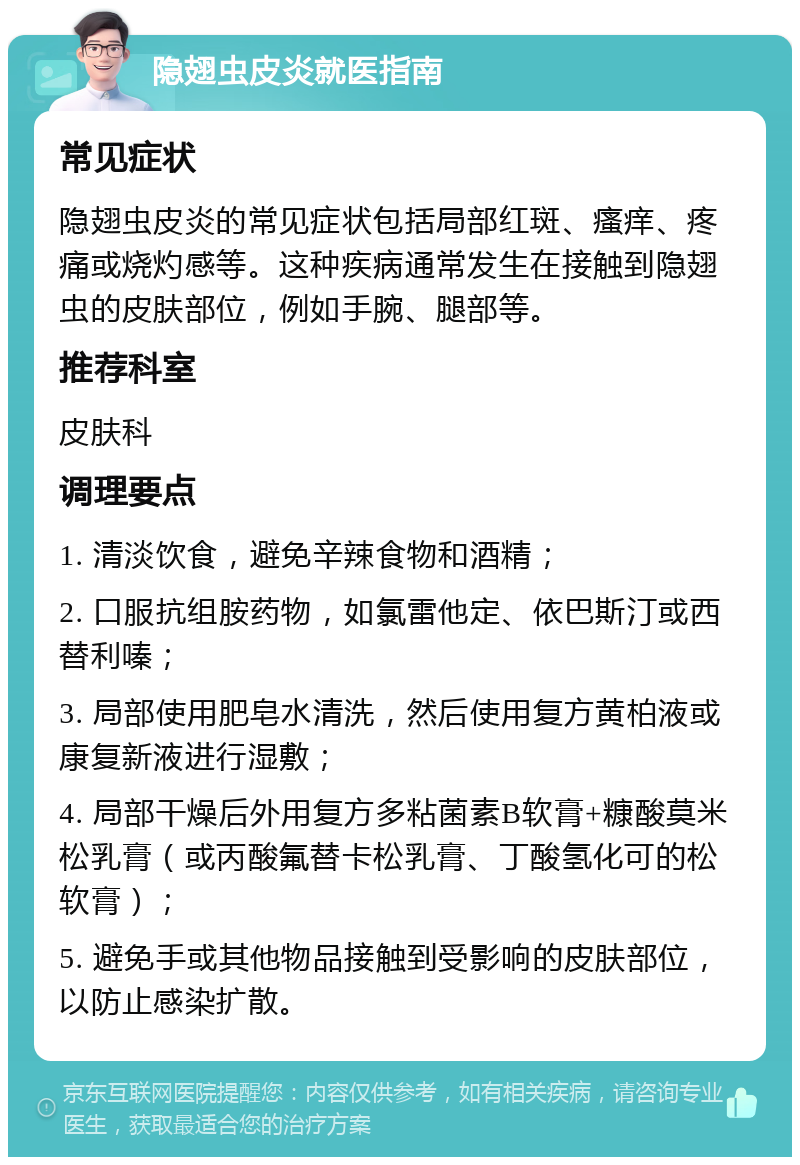 隐翅虫皮炎就医指南 常见症状 隐翅虫皮炎的常见症状包括局部红斑、瘙痒、疼痛或烧灼感等。这种疾病通常发生在接触到隐翅虫的皮肤部位，例如手腕、腿部等。 推荐科室 皮肤科 调理要点 1. 清淡饮食，避免辛辣食物和酒精； 2. 口服抗组胺药物，如氯雷他定、依巴斯汀或西替利嗪； 3. 局部使用肥皂水清洗，然后使用复方黄柏液或康复新液进行湿敷； 4. 局部干燥后外用复方多粘菌素B软膏+糠酸莫米松乳膏（或丙酸氟替卡松乳膏、丁酸氢化可的松软膏）； 5. 避免手或其他物品接触到受影响的皮肤部位，以防止感染扩散。