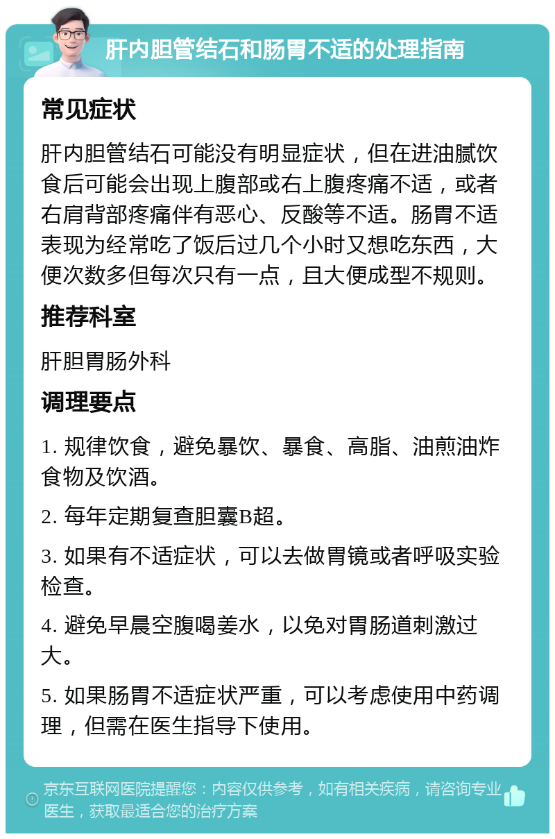 肝内胆管结石和肠胃不适的处理指南 常见症状 肝内胆管结石可能没有明显症状，但在进油腻饮食后可能会出现上腹部或右上腹疼痛不适，或者右肩背部疼痛伴有恶心、反酸等不适。肠胃不适表现为经常吃了饭后过几个小时又想吃东西，大便次数多但每次只有一点，且大便成型不规则。 推荐科室 肝胆胃肠外科 调理要点 1. 规律饮食，避免暴饮、暴食、高脂、油煎油炸食物及饮酒。 2. 每年定期复查胆囊B超。 3. 如果有不适症状，可以去做胃镜或者呼吸实验检查。 4. 避免早晨空腹喝姜水，以免对胃肠道刺激过大。 5. 如果肠胃不适症状严重，可以考虑使用中药调理，但需在医生指导下使用。