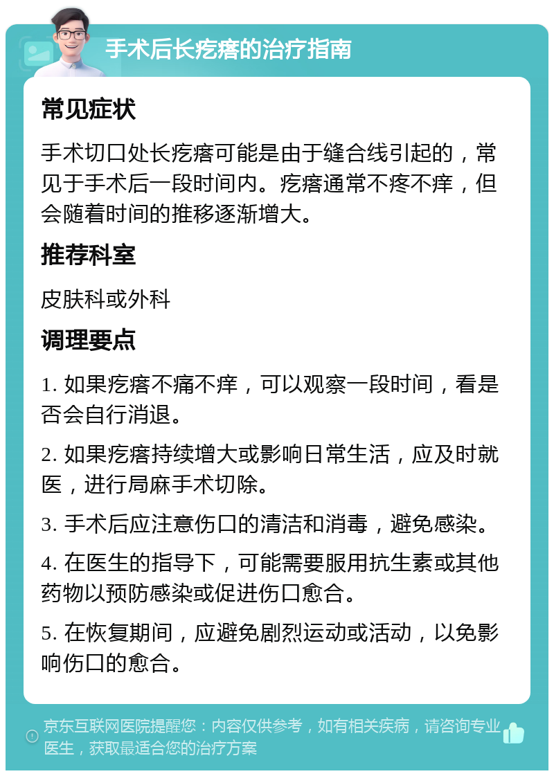 手术后长疙瘩的治疗指南 常见症状 手术切口处长疙瘩可能是由于缝合线引起的，常见于手术后一段时间内。疙瘩通常不疼不痒，但会随着时间的推移逐渐增大。 推荐科室 皮肤科或外科 调理要点 1. 如果疙瘩不痛不痒，可以观察一段时间，看是否会自行消退。 2. 如果疙瘩持续增大或影响日常生活，应及时就医，进行局麻手术切除。 3. 手术后应注意伤口的清洁和消毒，避免感染。 4. 在医生的指导下，可能需要服用抗生素或其他药物以预防感染或促进伤口愈合。 5. 在恢复期间，应避免剧烈运动或活动，以免影响伤口的愈合。