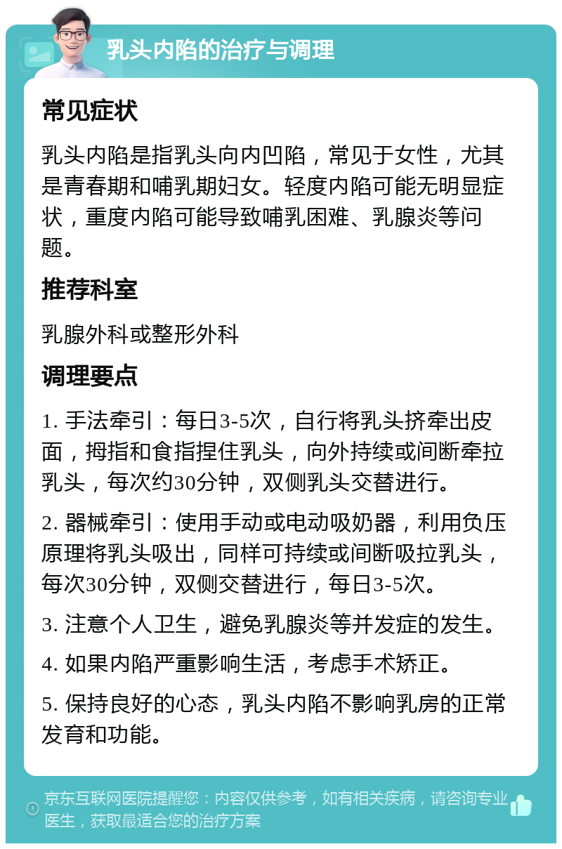 乳头内陷的治疗与调理 常见症状 乳头内陷是指乳头向内凹陷，常见于女性，尤其是青春期和哺乳期妇女。轻度内陷可能无明显症状，重度内陷可能导致哺乳困难、乳腺炎等问题。 推荐科室 乳腺外科或整形外科 调理要点 1. 手法牵引：每日3-5次，自行将乳头挤牵出皮面，拇指和食指捏住乳头，向外持续或间断牵拉乳头，每次约30分钟，双侧乳头交替进行。 2. 器械牵引：使用手动或电动吸奶器，利用负压原理将乳头吸出，同样可持续或间断吸拉乳头，每次30分钟，双侧交替进行，每日3-5次。 3. 注意个人卫生，避免乳腺炎等并发症的发生。 4. 如果内陷严重影响生活，考虑手术矫正。 5. 保持良好的心态，乳头内陷不影响乳房的正常发育和功能。