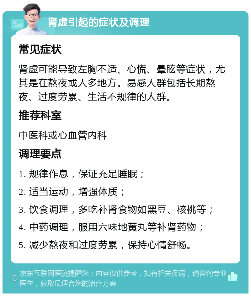 肾虚引起的症状及调理 常见症状 肾虚可能导致左胸不适、心慌、晕眩等症状，尤其是在熬夜或人多地方。易感人群包括长期熬夜、过度劳累、生活不规律的人群。 推荐科室 中医科或心血管内科 调理要点 1. 规律作息，保证充足睡眠； 2. 适当运动，增强体质； 3. 饮食调理，多吃补肾食物如黑豆、核桃等； 4. 中药调理，服用六味地黄丸等补肾药物； 5. 减少熬夜和过度劳累，保持心情舒畅。