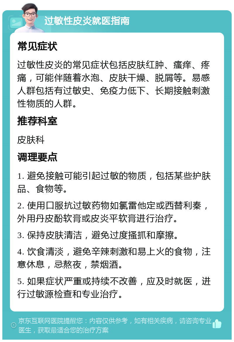 过敏性皮炎就医指南 常见症状 过敏性皮炎的常见症状包括皮肤红肿、瘙痒、疼痛，可能伴随着水泡、皮肤干燥、脱屑等。易感人群包括有过敏史、免疫力低下、长期接触刺激性物质的人群。 推荐科室 皮肤科 调理要点 1. 避免接触可能引起过敏的物质，包括某些护肤品、食物等。 2. 使用口服抗过敏药物如氯雷他定或西替利秦，外用丹皮酚软膏或皮炎平软膏进行治疗。 3. 保持皮肤清洁，避免过度搔抓和摩擦。 4. 饮食清淡，避免辛辣刺激和易上火的食物，注意休息，忌熬夜，禁烟酒。 5. 如果症状严重或持续不改善，应及时就医，进行过敏源检查和专业治疗。