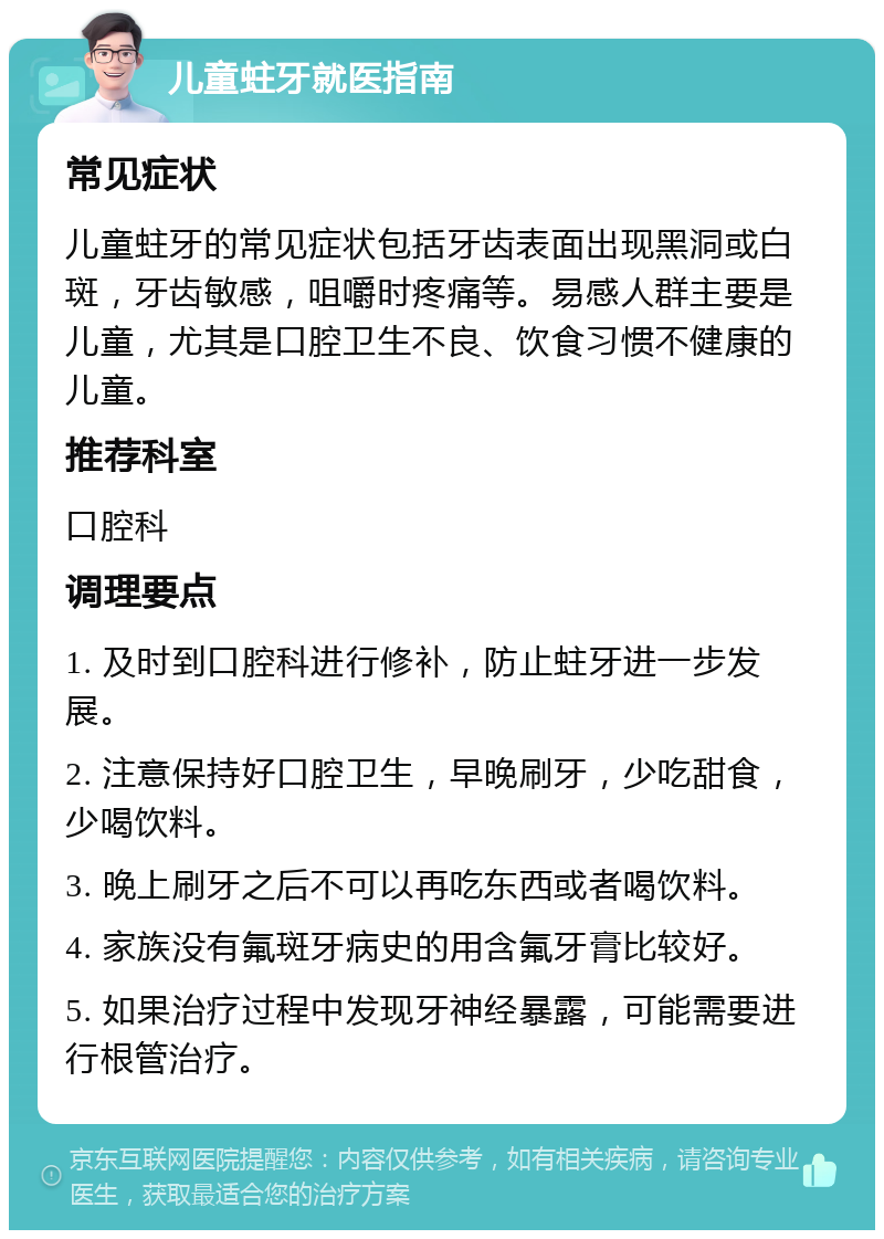 儿童蛀牙就医指南 常见症状 儿童蛀牙的常见症状包括牙齿表面出现黑洞或白斑，牙齿敏感，咀嚼时疼痛等。易感人群主要是儿童，尤其是口腔卫生不良、饮食习惯不健康的儿童。 推荐科室 口腔科 调理要点 1. 及时到口腔科进行修补，防止蛀牙进一步发展。 2. 注意保持好口腔卫生，早晚刷牙，少吃甜食，少喝饮料。 3. 晚上刷牙之后不可以再吃东西或者喝饮料。 4. 家族没有氟斑牙病史的用含氟牙膏比较好。 5. 如果治疗过程中发现牙神经暴露，可能需要进行根管治疗。