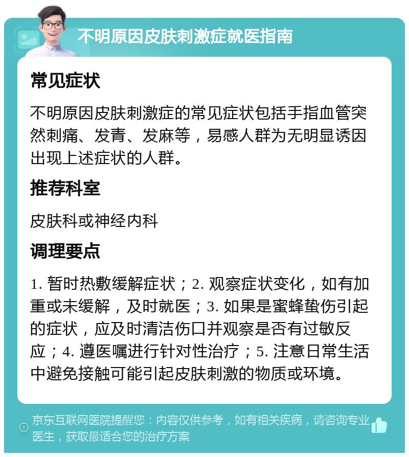 不明原因皮肤刺激症就医指南 常见症状 不明原因皮肤刺激症的常见症状包括手指血管突然刺痛、发青、发麻等，易感人群为无明显诱因出现上述症状的人群。 推荐科室 皮肤科或神经内科 调理要点 1. 暂时热敷缓解症状；2. 观察症状变化，如有加重或未缓解，及时就医；3. 如果是蜜蜂蛰伤引起的症状，应及时清洁伤口并观察是否有过敏反应；4. 遵医嘱进行针对性治疗；5. 注意日常生活中避免接触可能引起皮肤刺激的物质或环境。