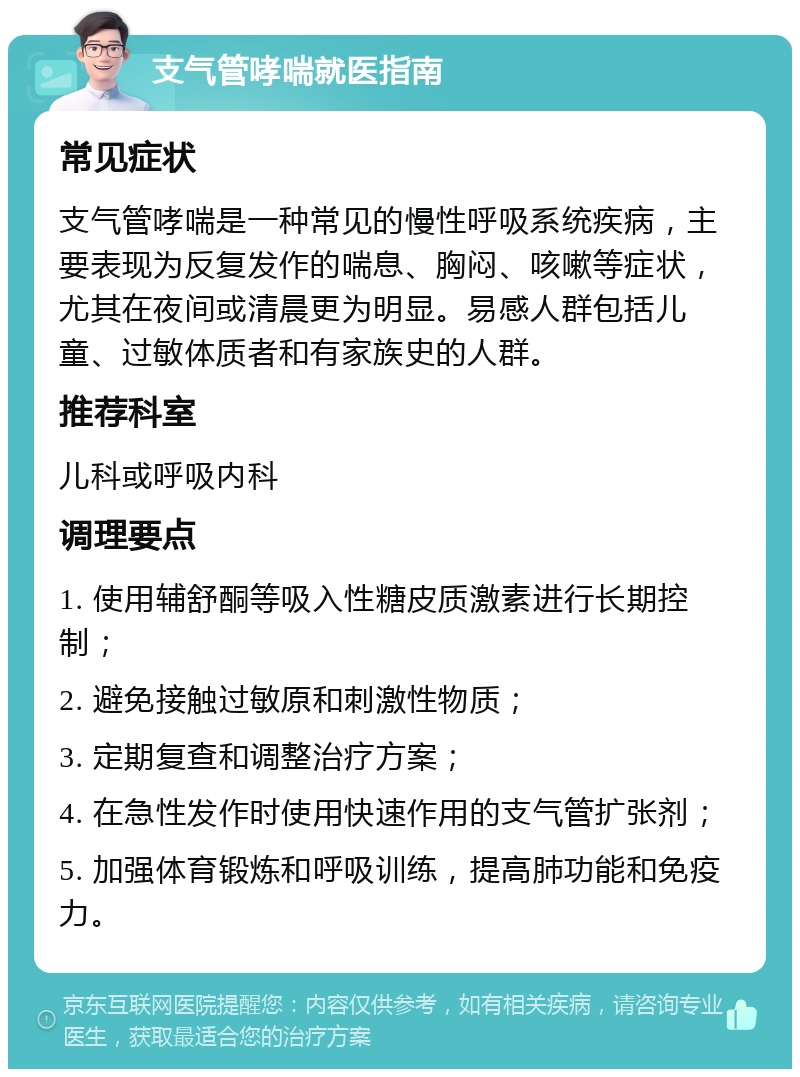 支气管哮喘就医指南 常见症状 支气管哮喘是一种常见的慢性呼吸系统疾病，主要表现为反复发作的喘息、胸闷、咳嗽等症状，尤其在夜间或清晨更为明显。易感人群包括儿童、过敏体质者和有家族史的人群。 推荐科室 儿科或呼吸内科 调理要点 1. 使用辅舒酮等吸入性糖皮质激素进行长期控制； 2. 避免接触过敏原和刺激性物质； 3. 定期复查和调整治疗方案； 4. 在急性发作时使用快速作用的支气管扩张剂； 5. 加强体育锻炼和呼吸训练，提高肺功能和免疫力。