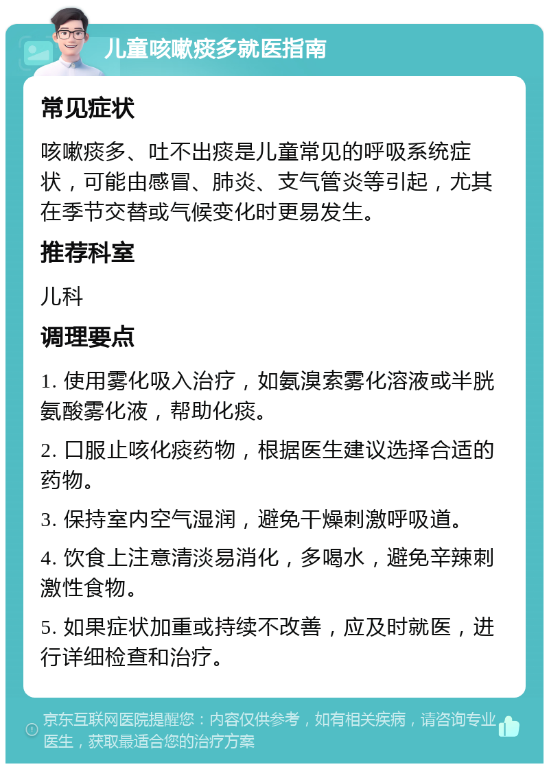 儿童咳嗽痰多就医指南 常见症状 咳嗽痰多、吐不出痰是儿童常见的呼吸系统症状，可能由感冒、肺炎、支气管炎等引起，尤其在季节交替或气候变化时更易发生。 推荐科室 儿科 调理要点 1. 使用雾化吸入治疗，如氨溴索雾化溶液或半胱氨酸雾化液，帮助化痰。 2. 口服止咳化痰药物，根据医生建议选择合适的药物。 3. 保持室内空气湿润，避免干燥刺激呼吸道。 4. 饮食上注意清淡易消化，多喝水，避免辛辣刺激性食物。 5. 如果症状加重或持续不改善，应及时就医，进行详细检查和治疗。