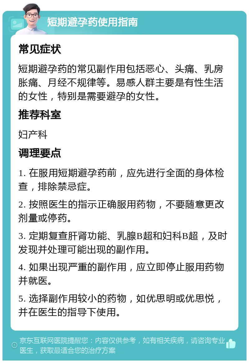 短期避孕药使用指南 常见症状 短期避孕药的常见副作用包括恶心、头痛、乳房胀痛、月经不规律等。易感人群主要是有性生活的女性，特别是需要避孕的女性。 推荐科室 妇产科 调理要点 1. 在服用短期避孕药前，应先进行全面的身体检查，排除禁忌症。 2. 按照医生的指示正确服用药物，不要随意更改剂量或停药。 3. 定期复查肝肾功能、乳腺B超和妇科B超，及时发现并处理可能出现的副作用。 4. 如果出现严重的副作用，应立即停止服用药物并就医。 5. 选择副作用较小的药物，如优思明或优思悦，并在医生的指导下使用。