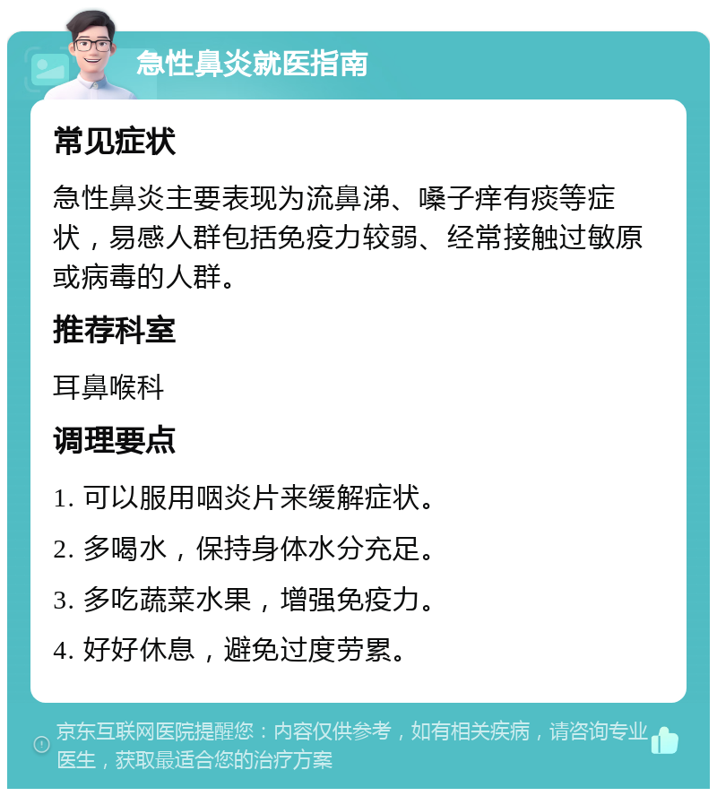 急性鼻炎就医指南 常见症状 急性鼻炎主要表现为流鼻涕、嗓子痒有痰等症状，易感人群包括免疫力较弱、经常接触过敏原或病毒的人群。 推荐科室 耳鼻喉科 调理要点 1. 可以服用咽炎片来缓解症状。 2. 多喝水，保持身体水分充足。 3. 多吃蔬菜水果，增强免疫力。 4. 好好休息，避免过度劳累。