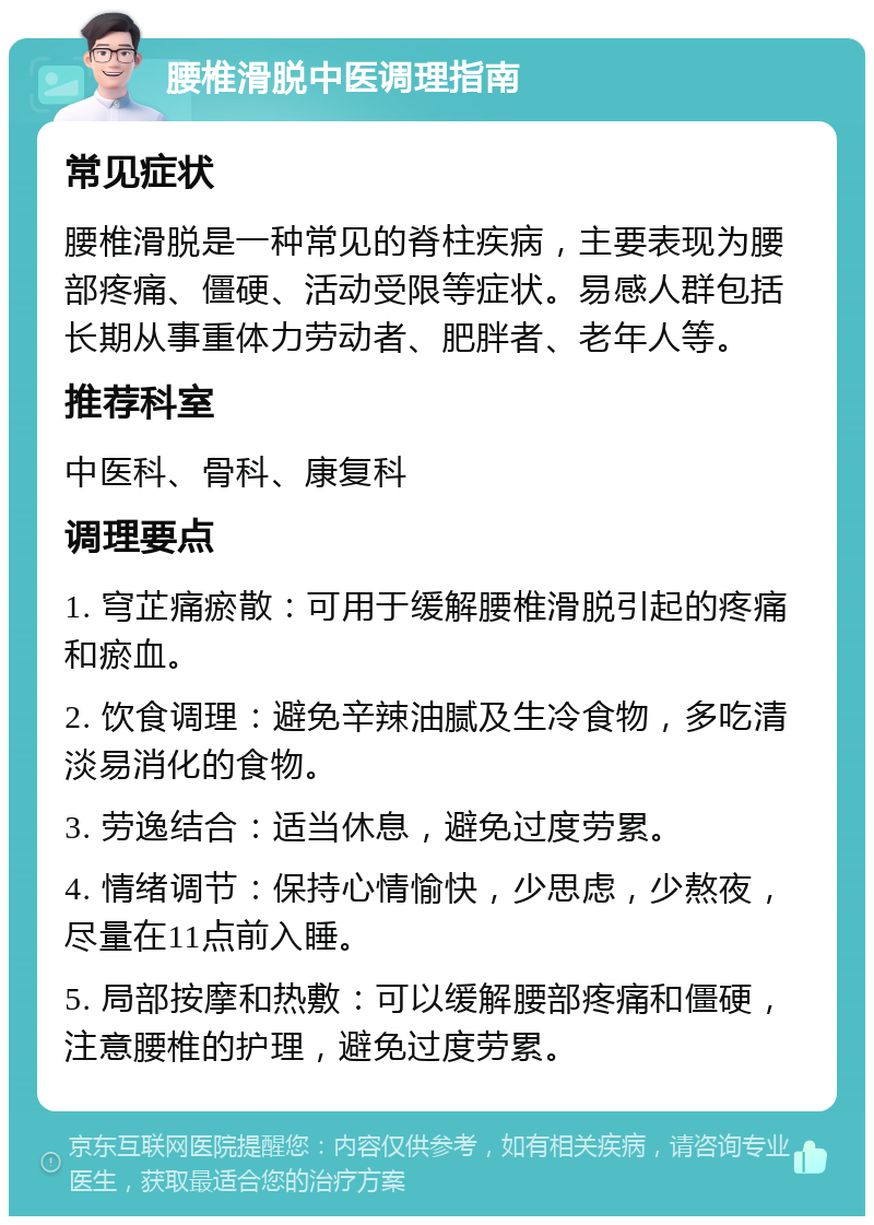 腰椎滑脱中医调理指南 常见症状 腰椎滑脱是一种常见的脊柱疾病，主要表现为腰部疼痛、僵硬、活动受限等症状。易感人群包括长期从事重体力劳动者、肥胖者、老年人等。 推荐科室 中医科、骨科、康复科 调理要点 1. 穹芷痛瘀散：可用于缓解腰椎滑脱引起的疼痛和瘀血。 2. 饮食调理：避免辛辣油腻及生冷食物，多吃清淡易消化的食物。 3. 劳逸结合：适当休息，避免过度劳累。 4. 情绪调节：保持心情愉快，少思虑，少熬夜，尽量在11点前入睡。 5. 局部按摩和热敷：可以缓解腰部疼痛和僵硬，注意腰椎的护理，避免过度劳累。