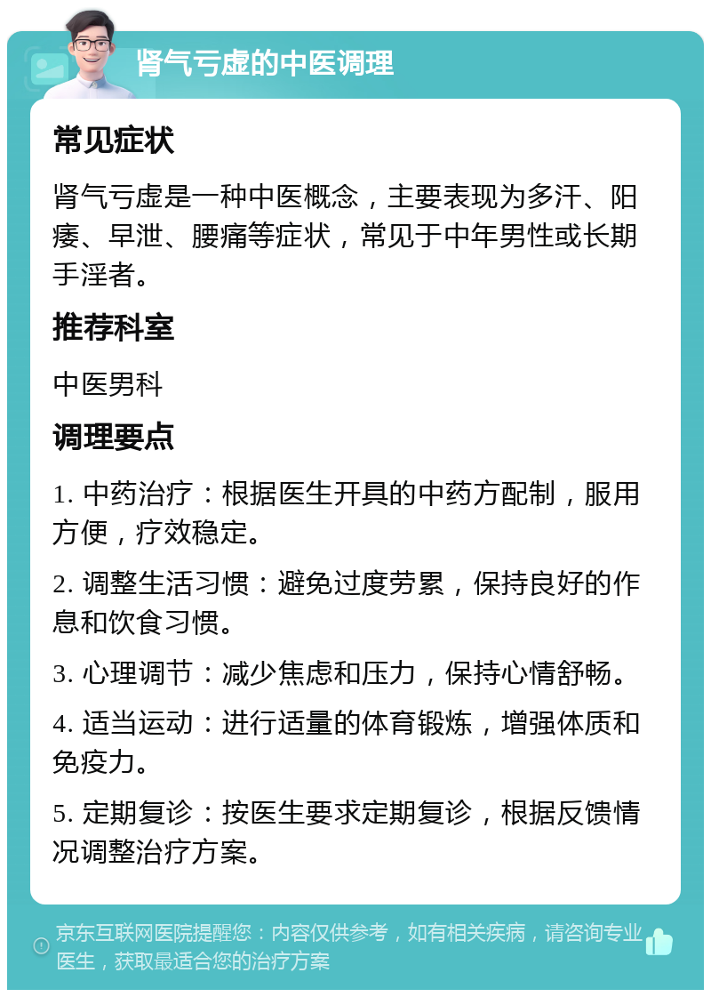 肾气亏虚的中医调理 常见症状 肾气亏虚是一种中医概念，主要表现为多汗、阳痿、早泄、腰痛等症状，常见于中年男性或长期手淫者。 推荐科室 中医男科 调理要点 1. 中药治疗：根据医生开具的中药方配制，服用方便，疗效稳定。 2. 调整生活习惯：避免过度劳累，保持良好的作息和饮食习惯。 3. 心理调节：减少焦虑和压力，保持心情舒畅。 4. 适当运动：进行适量的体育锻炼，增强体质和免疫力。 5. 定期复诊：按医生要求定期复诊，根据反馈情况调整治疗方案。