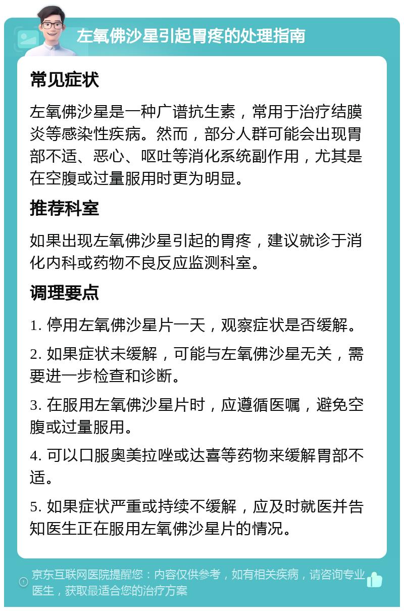 左氧佛沙星引起胃疼的处理指南 常见症状 左氧佛沙星是一种广谱抗生素，常用于治疗结膜炎等感染性疾病。然而，部分人群可能会出现胃部不适、恶心、呕吐等消化系统副作用，尤其是在空腹或过量服用时更为明显。 推荐科室 如果出现左氧佛沙星引起的胃疼，建议就诊于消化内科或药物不良反应监测科室。 调理要点 1. 停用左氧佛沙星片一天，观察症状是否缓解。 2. 如果症状未缓解，可能与左氧佛沙星无关，需要进一步检查和诊断。 3. 在服用左氧佛沙星片时，应遵循医嘱，避免空腹或过量服用。 4. 可以口服奥美拉唑或达喜等药物来缓解胃部不适。 5. 如果症状严重或持续不缓解，应及时就医并告知医生正在服用左氧佛沙星片的情况。