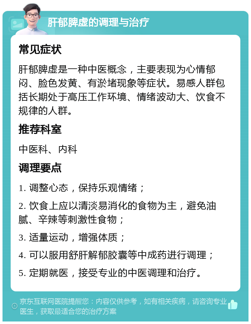 肝郁脾虚的调理与治疗 常见症状 肝郁脾虚是一种中医概念，主要表现为心情郁闷、脸色发黄、有淤堵现象等症状。易感人群包括长期处于高压工作环境、情绪波动大、饮食不规律的人群。 推荐科室 中医科、内科 调理要点 1. 调整心态，保持乐观情绪； 2. 饮食上应以清淡易消化的食物为主，避免油腻、辛辣等刺激性食物； 3. 适量运动，增强体质； 4. 可以服用舒肝解郁胶囊等中成药进行调理； 5. 定期就医，接受专业的中医调理和治疗。