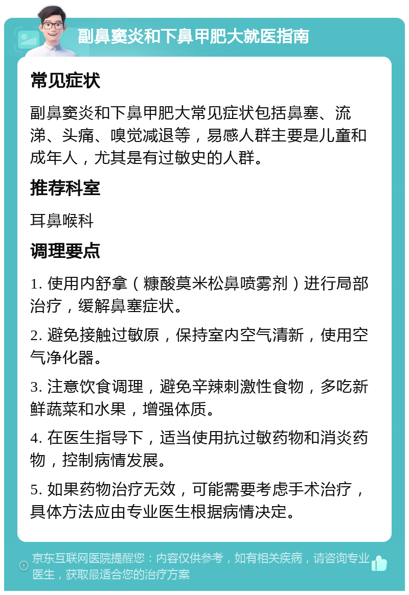 副鼻窦炎和下鼻甲肥大就医指南 常见症状 副鼻窦炎和下鼻甲肥大常见症状包括鼻塞、流涕、头痛、嗅觉减退等，易感人群主要是儿童和成年人，尤其是有过敏史的人群。 推荐科室 耳鼻喉科 调理要点 1. 使用内舒拿（糠酸莫米松鼻喷雾剂）进行局部治疗，缓解鼻塞症状。 2. 避免接触过敏原，保持室内空气清新，使用空气净化器。 3. 注意饮食调理，避免辛辣刺激性食物，多吃新鲜蔬菜和水果，增强体质。 4. 在医生指导下，适当使用抗过敏药物和消炎药物，控制病情发展。 5. 如果药物治疗无效，可能需要考虑手术治疗，具体方法应由专业医生根据病情决定。