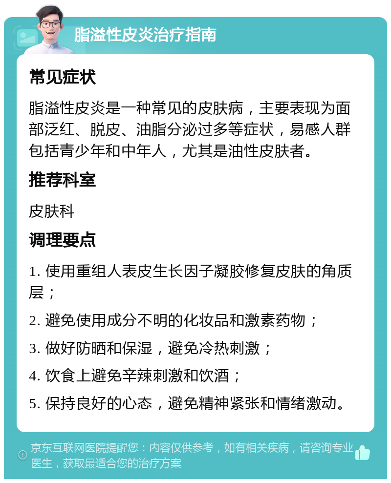 脂溢性皮炎治疗指南 常见症状 脂溢性皮炎是一种常见的皮肤病，主要表现为面部泛红、脱皮、油脂分泌过多等症状，易感人群包括青少年和中年人，尤其是油性皮肤者。 推荐科室 皮肤科 调理要点 1. 使用重组人表皮生长因子凝胶修复皮肤的角质层； 2. 避免使用成分不明的化妆品和激素药物； 3. 做好防晒和保湿，避免冷热刺激； 4. 饮食上避免辛辣刺激和饮酒； 5. 保持良好的心态，避免精神紧张和情绪激动。