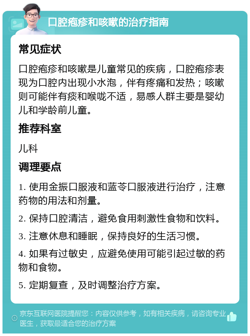 口腔疱疹和咳嗽的治疗指南 常见症状 口腔疱疹和咳嗽是儿童常见的疾病，口腔疱疹表现为口腔内出现小水泡，伴有疼痛和发热；咳嗽则可能伴有痰和喉咙不适，易感人群主要是婴幼儿和学龄前儿童。 推荐科室 儿科 调理要点 1. 使用金振口服液和蓝苓口服液进行治疗，注意药物的用法和剂量。 2. 保持口腔清洁，避免食用刺激性食物和饮料。 3. 注意休息和睡眠，保持良好的生活习惯。 4. 如果有过敏史，应避免使用可能引起过敏的药物和食物。 5. 定期复查，及时调整治疗方案。