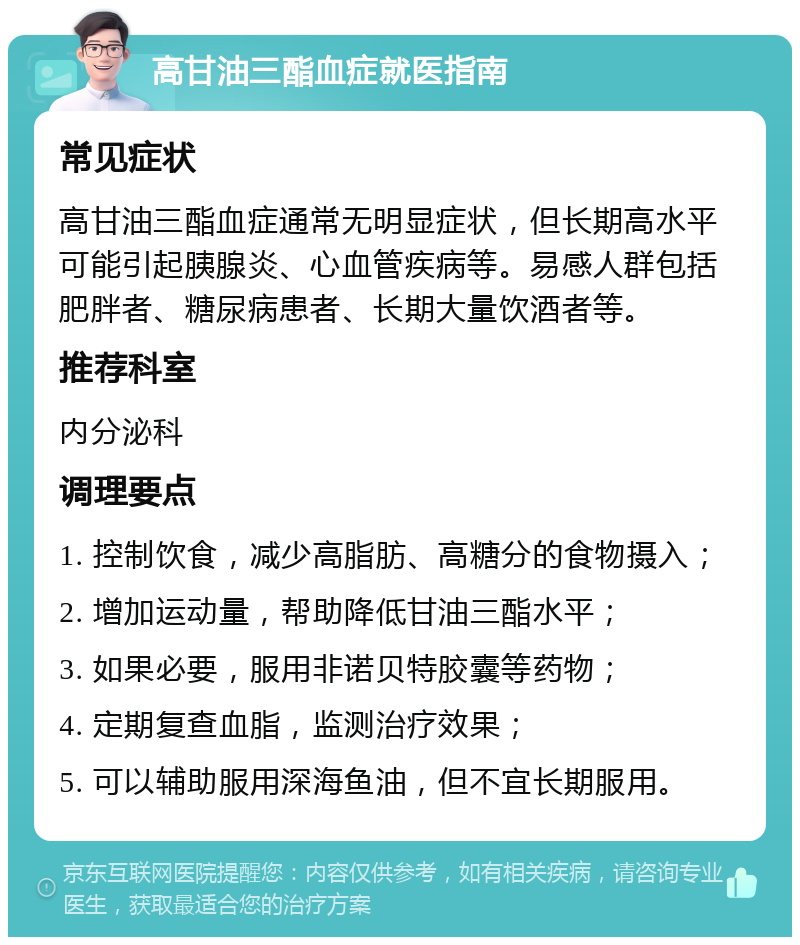 高甘油三酯血症就医指南 常见症状 高甘油三酯血症通常无明显症状，但长期高水平可能引起胰腺炎、心血管疾病等。易感人群包括肥胖者、糖尿病患者、长期大量饮酒者等。 推荐科室 内分泌科 调理要点 1. 控制饮食，减少高脂肪、高糖分的食物摄入； 2. 增加运动量，帮助降低甘油三酯水平； 3. 如果必要，服用非诺贝特胶囊等药物； 4. 定期复查血脂，监测治疗效果； 5. 可以辅助服用深海鱼油，但不宜长期服用。