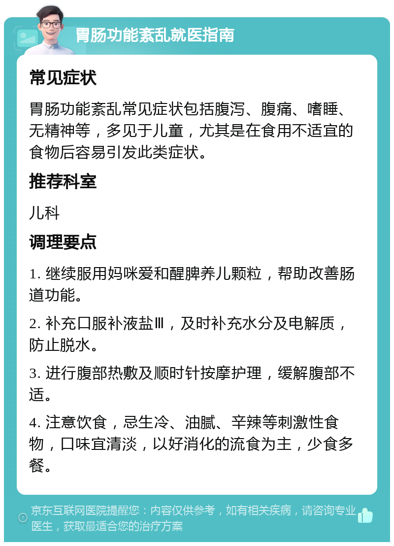 胃肠功能紊乱就医指南 常见症状 胃肠功能紊乱常见症状包括腹泻、腹痛、嗜睡、无精神等，多见于儿童，尤其是在食用不适宜的食物后容易引发此类症状。 推荐科室 儿科 调理要点 1. 继续服用妈咪爱和醒脾养儿颗粒，帮助改善肠道功能。 2. 补充口服补液盐Ⅲ，及时补充水分及电解质，防止脱水。 3. 进行腹部热敷及顺时针按摩护理，缓解腹部不适。 4. 注意饮食，忌生冷、油腻、辛辣等刺激性食物，口味宜清淡，以好消化的流食为主，少食多餐。