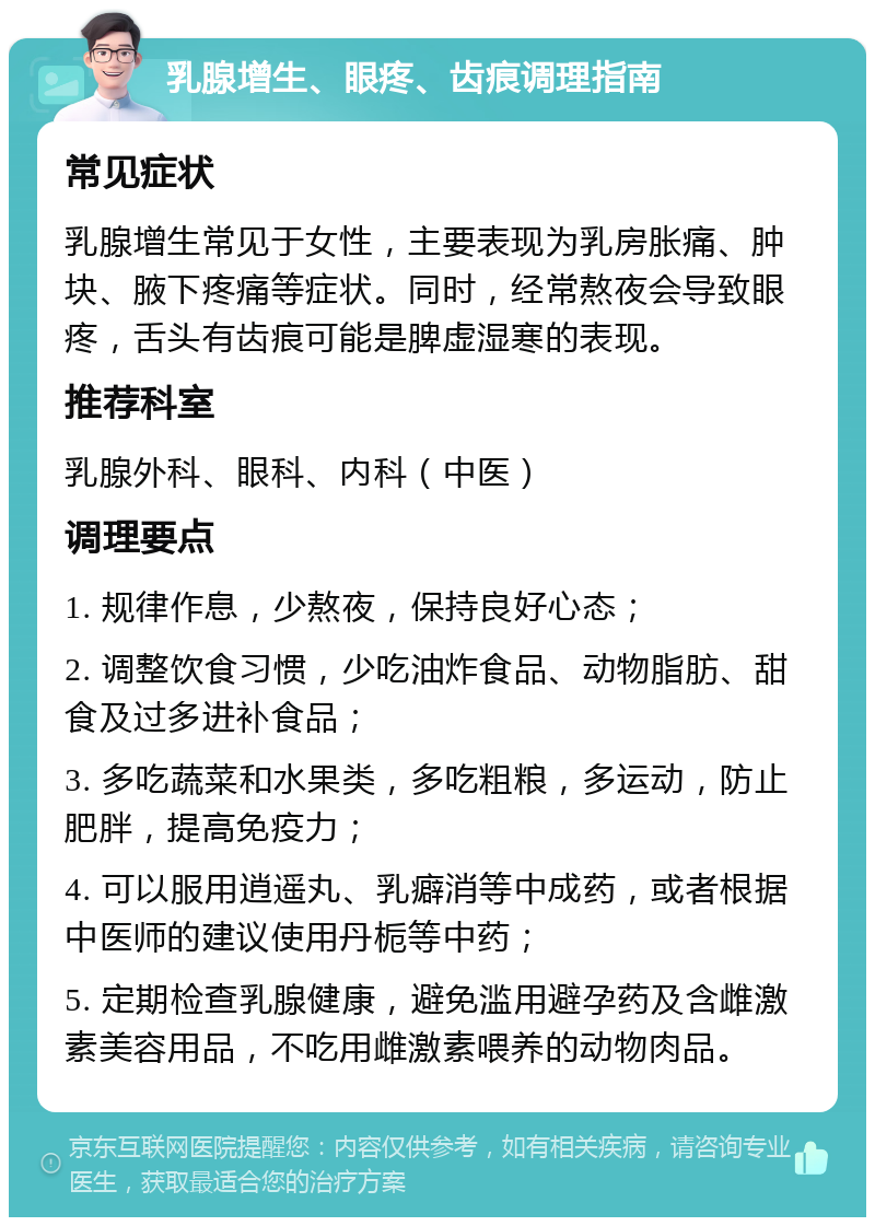 乳腺增生、眼疼、齿痕调理指南 常见症状 乳腺增生常见于女性，主要表现为乳房胀痛、肿块、腋下疼痛等症状。同时，经常熬夜会导致眼疼，舌头有齿痕可能是脾虚湿寒的表现。 推荐科室 乳腺外科、眼科、内科（中医） 调理要点 1. 规律作息，少熬夜，保持良好心态； 2. 调整饮食习惯，少吃油炸食品、动物脂肪、甜食及过多进补食品； 3. 多吃蔬菜和水果类，多吃粗粮，多运动，防止肥胖，提高免疫力； 4. 可以服用逍遥丸、乳癖消等中成药，或者根据中医师的建议使用丹栀等中药； 5. 定期检查乳腺健康，避免滥用避孕药及含雌激素美容用品，不吃用雌激素喂养的动物肉品。